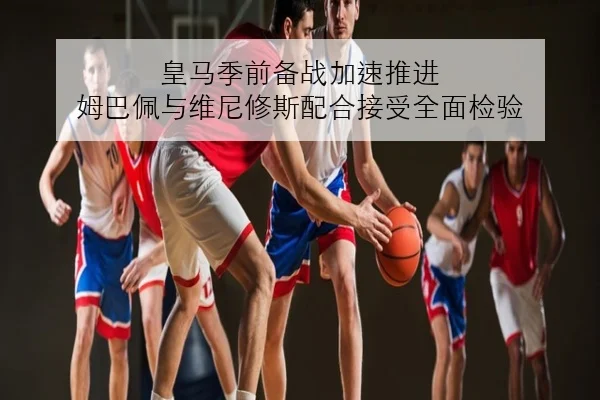 皇马季前备战加速推进 姆巴佩与维尼修斯配合接受全面检验